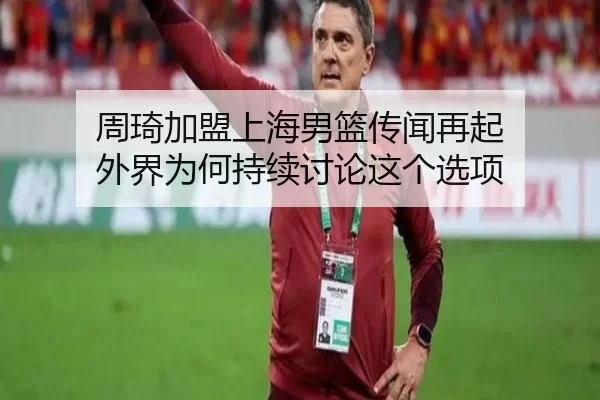 周琦加盟上海男篮传闻再起 外界为何持续讨论这个选项